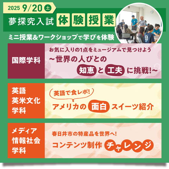 2025 9/20(土)　夢探求入試体験授業　ミニ授業&ワークショップで学びを体験　国際学科　お気に入りの1点をミュージアムを見つけよう~世界の人びとの知恵と工夫に挑戦！~　英語英米文化学科　英語で食レポ！アメリカの面白スイーツ紹介　メディア情報社会学科　春日井市の特産品を世界へ！コンテンツ制作チャレンジ